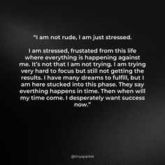 “I am not rude, I am just stressed.

I am stressed, frustated from this life where everything is happening against me. It’s not that I am not trying. I am trying very hard to focus but still not getting the results. I have many dreams to fulfill, but I am here stucked into this phase. They say everthing happens in time. Then when will my time come. I desperately want success now.”