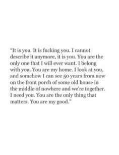 It is you. It is fucking you. I cannot describe it anymore, it is you. You are the only one that I will ever want. I belong with you. You are my home. I look at you, and somehow I can see 50 years from now on the front porch of some old house in the middle of nowhere and we're together. I need you. You are the only thing that matters. You are my good. Love Quotes For Him Boyfriend, Lesbian Love Quotes, Soulmate Love Quotes, Deep Quotes About Love, Soulmate Quotes, I Love You Quotes, Boyfriend Quotes, Anniversary Quotes, Love Yourself Quotes