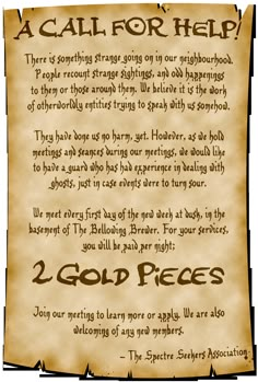 A poster reads; A CALL FOR HELP! Something strange is going on in our neighborhood. People recount odd happenings to them. We believe it is the work of otherworldly entities trying to speak with us. They have done us no harm, yet. However, as we hold seances in our meetings, we would like to have a guard who has experience with ghosts. We meet every first day of the new week at dusk, in the basement of The Bellowing Brewer. For your services, you will be paid per night; 2 GOLD PIECES. Dnd Job Board Ideas, Quests Ideas, Dnd Pictures, Dnd Decor, Dnd World Map, Pirate Adventure, Event Props