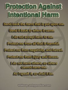 Protect her passengers and her drivers. Let no harm come to this vehicle or anyone in it. Let this car be shielded from harm. As I speak these words, they are true forever and always from this moment forth.   Protection Chant to protect against intentional harm toward you or someone else. Protection Chant #4: Protection Against Intentional Harm Send back the harm that is put upon me. Send it back to where it came. I do not accept harm to me. Protect me from all that is harmful. Protec Spells That Actually Work No Ingredients, Protection Chants, Ancestors Quotes, Witchy Tips, Spell Jars