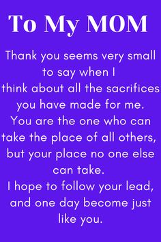 Message for Mom that says:

"To My MOM

Thank you seems very small to say when I 
think about all the sacrifices you have made for me.
You are the one who can take the place of all others, 
but your place no one else can take. 
I hope to follow your lead, and one day become just like you." Love My Mother Quotes, I Love My Mother Quotes, Respect Your Mother Quotes, Love Your Mother Quotes, Dear Mom Quotes, Good Mother Quotes, Mother Quotes From Son, Amazing Mother Quotes, To My Mom Quotes