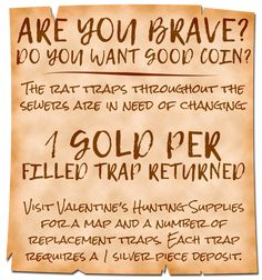 A neatly written, but still hastily scrawled poster reads:

Are You Brave? Do You Want Good Coin?

The rat traps throughout the sewers are in need of changing.

1 Gold Per Filled Trap Returned.

Visit Valentine’s Hunting Supplies for a map and a number of replacement traps. Each trap requires a 1 silver piece deposit. Medieval Wanted Poster, Fantasy Game Ideas, Dnd Notice Board, Quest Ideas Dnd, Dnd Game Hooks, Dnd Adventure Ideas, Dnd Side Quest Ideas