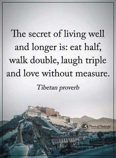 a quote from tibetan prove that reads the secret of living well and longer is eat half, walk double, laugh triple and love without measure