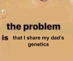 the problem is that i share my dad's genetics with you as well