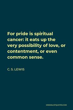 C. S. Lewis Quote: For pride is spiritual cancer: it eats up the very possibility of love, or contentment, or even common sense. C.s. Lewis Quotes Mere Christianity, C.s. Lewis Quotes, Worship Blog, C S Lewis Quote, Ravi Zacharias, Godly Things, Lewis Quotes, Pride Quotes, Cs Lewis Quotes