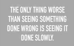 the only thing worse than seeing something done wrong is seeing it done slowly