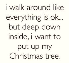 i walk around like everything is ok but deep down inside, i want to put up my christmas tree