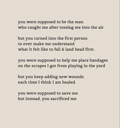 you were supposed to be the man who caught me after tossing me into the air
but you turned into the first person to ever make me understand what it felt like to fall & land head first.
you were supposed to help me place bandages on the scrapes I got from playing in the yard
but you keep adding new wounds each time I think I am healed.
you were supposed to save me but instead, you sacrificed me Father Wounds Quotes, Unsupportive Father Quotes, Only Daughter Quotes Dads, Fathers Who Abandon Daughters, An Absent Father Quotes, Quotes About Horrible Fathers, Father Abandonment Quotes Daughters, Disappointing Father Quotes