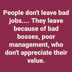 people don't leave bad jobs they leave because of bad bosses, poor management, who don't appreciate their value