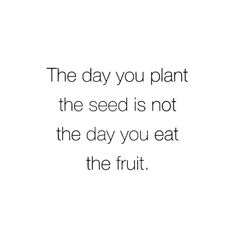 the day you plant the seed is not the day you eat the fruit