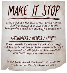 A torn, ragged, and scrawled-on medieval fantasy parchment pleads: Make It Stop! Every night it’s the same dream, but no matter what you change it always ends in death. And now the deaths are starting to become real. Adventurers / Heroes / Anyone! If you can help and to end this strange and deadly shared dream state, we are offering a large reward of 1000 Gold plus about another 2000 gold’s worth in various gems. Speak to Braden at The Hound and Helper Inn if interested. That’s where we meet. Dnd Bounty Board, Dnd Quest Board, Pirate Dnd Campaign Ideas, Dnd Quest Ideas, Dnd Coins, Osr Rpg, Dnd Quests, Dnd Props, Quest Board