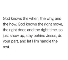 an image of the words god knows the when, the why and the how god knows the right move, the right door, and the right time so just show up, stay behind jesus, do your part, and