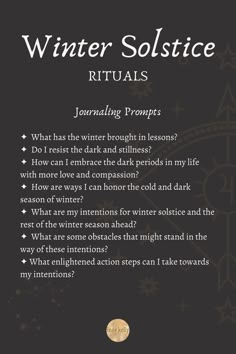 Journaling Prompts
✦  What has the winter brought in lessons? 
✦  Do I resist the dark and stillness? 
✦  How can I embrace the dark periods in my life with more love and compassion? 
✦  How are ways I can honor the cold and dark season of winter? 
✦  What are my intentions for winter solstice and the rest of the winter season ahead? 
✦  What are some obstacles that might stand in the way of these intentions? 
✦ What enlightened action steps can I take towards my intentions? Winter Solstice Shadow Work, Winter Solstice Journal, Solstice Journal Prompts, Winter Solstice Poems For Kids, Winter Solstice Reflection Questions, Merry Yule Winter Solstice, Yule Journal Prompts, Winter Solstice 2023