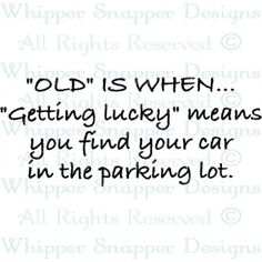 an old saying that says,'old is when getting lucky means you find your car in the parking lot