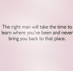 the right man will take the time to learn where you've been and never bring you back to that place