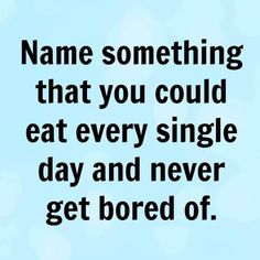 a quote that says name something that you could eat every single day and never get bored of