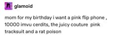 a text message that reads, mom for my birthday i want a pink flip phone, 1, 000 imu credits, the juicy couture pink trackout and a rat poison