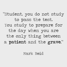 a quote from mark red that says,'student you do not study to pass the test you study to prepare for the day when you are the only thing between a patient and the grave