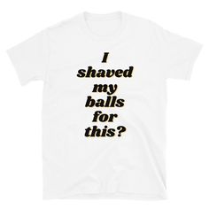 i shaved my balls for this? t - shirt in white with black print on the front