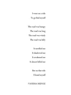 A poem about finding yourself. Basically showing what you have to do to find yourself. This poem is great for those who ask themselves:
How do I find myself?

I went on a ride
To go find myself

The road was bumpy
The road was long
The road was windy
The road was hilly

It terrified me
It shadowed me
It awakened me
It almost killed me

But on that ride
I found myself Pick Myself Up Quotes, Long Ride Quotes, Rhyming Poems About Myself, Trying To Find Myself Quotes, I Found Myself Quotes, Found Myself Quotes, Windy Quotes, Finding Myself Quotes, Long Poetry