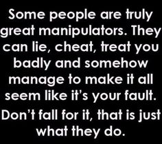 some people are truly great manipuators they can lie, chat, treat you badly and somehow manage to make it all seem