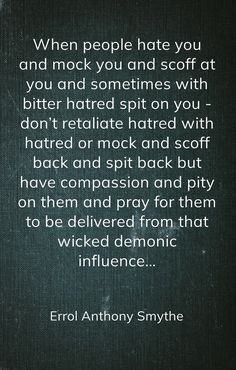 When people hate you and mock you and scoff at you and sometimes with bitter hatred spit on you - don’t retaliate hatred with hatred or mock and scoff back and spit back but have compassion and pity on them and pray for them to be delivered from that wicked demonic influence… -Errol Anthony Smythe Pray For Bitter People, People Mocking You Quotes, Wicked People Quotes, Adult Children Quotes, Pray For Them, Praying For Someone, Children Quotes, People Come And Go, Why Do People