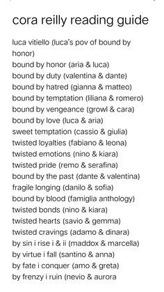 luca vitiello (luca’s pov of bound by honor)
bound by honor (aria & luca)
bound by duty (valentina & dante)
bound by hatred (gianna & matteo)
bound by temptation (liliana & romero)
bound by vengeance (growl & cara)
bound by love (luca & aria)
sweet temptation (cassio & giulia)
twisted loyalties (fabiano & leona)
twisted emotions (nino & kiara)
twisted pride (remo & serafina)
bound by the past (dante & valentina)
fragile longing (danilo & sofia)
bound by blood (famiglia anthology)
twisted bonds ( Cora Reilly Reading Order, Cora Reilly Books In Order, The Sinful King Claire Contreras, Sins Of The Fathers Cora Reilly, Bound By Vengeance Cora Reilly, Cora Reilly Family Tree, Chapter One Aesthetic, Fragile Longing Cora Reilly, Bound By Hatred Cora Reilly