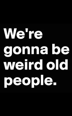 we're gon na be weird old people black and white text on a black background