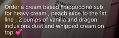 an image of a sign that says order a cream based frappucciino sub for heavy cream, peach juice to the 1st line, 2 pumps of vanilla and dragon incisions dust and whipped cream on top