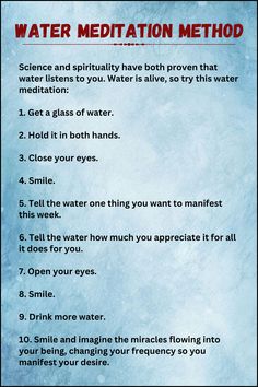 Water Meditation Method:

Science and spirituality have both proven that water listens to you. Water is alive, so try this water meditation:

1. Get a glass of water.

2. Hold it in both hands.

3. Close your eyes.

4. Smile.

5. Tell the water one thing you want to manifest this week.

6. Tell the water how much you appreciate it for all it does for you.

7. Open your eyes.

8. Smile.

9. Drink more water.

10. Smile and imagine the miracles flowing into your being, changing your frequency. Meditation And Manifestation, Water Method Manifesting, Water Spirituality, Water Healing Magic, Water Affirmations, Water Manifestation, Manifest With Water, Different Meditation Techniques, What Is Meditation And How To Do It