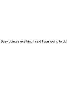 the text says, busy doing everything said i was going to do it