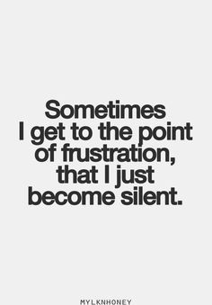 someones i get to the point of frustration, that i just become silentt