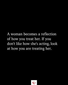 a woman becomes a reflection of how you treat her if you don't like how she's acting, look at how you are treating her