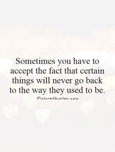 someones you have to accept the fact that certain things will never go back to the way they used to be