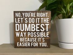 a wooden sign that says, no you're right let's do it the dumbest way possible because it's easier for you