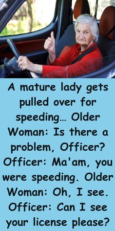 A mature lady gets pulled over for speeding…  Older Woman: Is there a problem, Officer?  Officer: Ma’am, you were speeding.  Older Woman: Oh, I see.  Officer: Can I see your license please?  Older Woman: I’d give it to you but I don’t have one.  Officer: Don’t have one?  Older Woman: Lost it, 4 years ago for drunk driving. Oh I See, Funny Women Jokes, Getting Older Humor, Mommy Moments, Household Management, Short Jokes