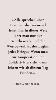 »Alle sprechen über Frieden, aber niemand lehrt ihn. In dieser Welt lehrt man nur den Wettbewerb, und der Wettbewerb ist der Beginn jedes Krieges. Wenn man zur Kooperation und Solidarität erzieht, dann lehren wir ab diesem Tag Frieden.«  - Maria Montessori Zitat Montessori Quotes, Parents Quotes Funny, Quotes Indonesia, Dream Quotes, Happy Mom, German Language, Parenting Humor, Parenting Quotes