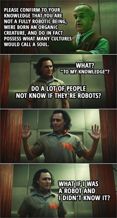 Robot Scanner: Please confirm to your knowledge that you are not a fully robotic being, were born an organic creature, and do in fact possess what many cultures would call a soul.
Loki: What? "To my knowledge"? Do a lot of people not know if they're robots?
Robot Scanner: Thank you for your confirmation. Please, move through.
Loki: What if I was a robot and I didn't know it? Loki Memes Funny, Loki What If, Loki Tv Show, Loki Pictures, Loki Show, Loki Meme, Loki Funny, Loki Quotes, Loki Tv