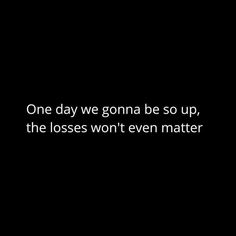 one day we gona be so up, the losses won't even matter