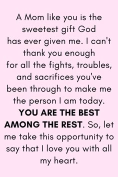 Message for Mom that says:

"A Mom like you is the sweetest gift God
has ever given me. I can't thank you enough
for all the fights, troubles, and sacrifices you've
been through to make me the person I am today.
YOU ARE THE BEST AMONG THE REST. So, let me
take this opportunity to say that I love you with all my heart." My Mother Quotes, Strong Mother Quotes, Mother Love Quotes, Quotes For Mother, Best Mother Quotes, Best Mom Quotes, Birthday Wishes For Mother