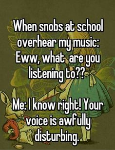 an image of someone saying when snobs at school over hear my music ew, what are you listening to? me i know right your voice is awfully disturbing