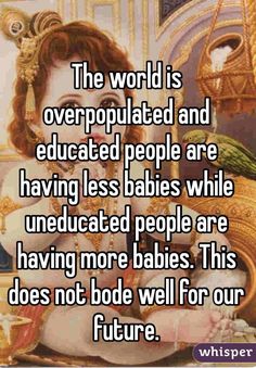 the world is overpopulated and educated people are having less babies who are having more babies this does not bode well for our future