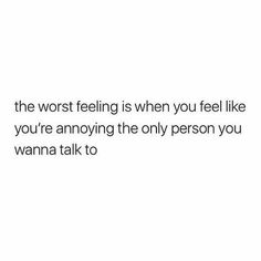 the worst feeling is when you feel like you're annoying the only person you wanna talk to