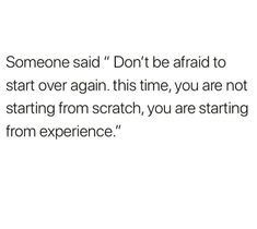 someone said don't be afraid to start over again this time, you are not starting from scratch, you are starting from experience