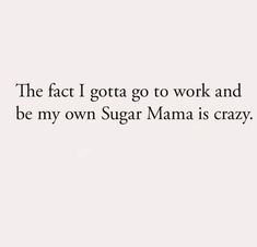 the fact i gota go to work and be my own sugar mama is crazy