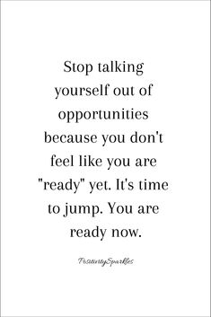 a quote with the words stop talking yourself out of opuntities because you don't feel like you are ready yet it's time to jump