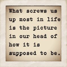 a quote that reads, what screws us up most in life is the picture in our head of how it is supposed to be