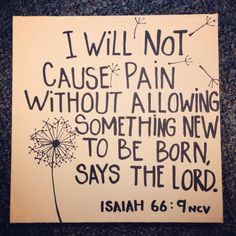 I will not cause pain without allowing something new to be born say The Lord Isaiah 66.9 9 Shall I bring to the birth, and not cause to bring forth? saith the Lord: shall I cause to bring forth, and shut the womb? saith thy God. Bible Verses About Faith, A Sign, Bible Scriptures, Bible Journaling, Word Of God