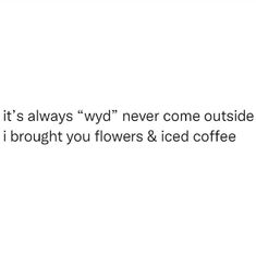 a white background with the words, it's always wd never come outside if i brought you flowers & iced coffee