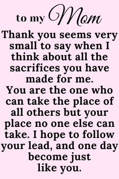 Message for Mom that says:

"To My Mom

Thank you seems very small to say when I think
about all the sacrifices you have made for me.
You are the one who can take the place of all
others but your place no one else can take. I
hope to follow your lead, and one day become just
like you. " Thank You Mommy Quotes, I Love My Mama Quotes, Love You Mum Quotes From Daughter, Thank You Mom Quotes From Daughter Short, I Love You Quotes For Mom, Amazing Mum Quotes, I Love You Mum Quotes, Mum Appreciation Quotes, Mom Appreciation Quotes From Daughter